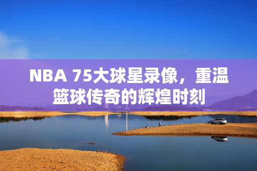 NBA 75大球星录像，重温篮球传奇的辉煌时刻