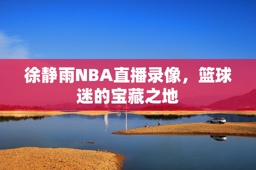 徐静雨NBA直播录像,篮球迷的宝藏之地