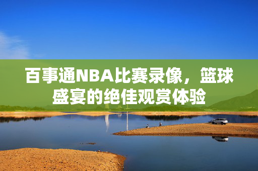 百事通NBA比赛录像，篮球盛宴的绝佳观赏体验