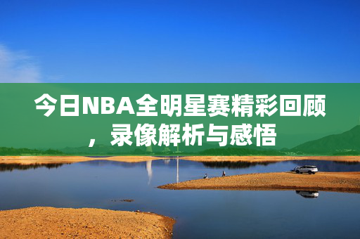 今日NBA全明星赛精彩回顾，录像解析与感悟