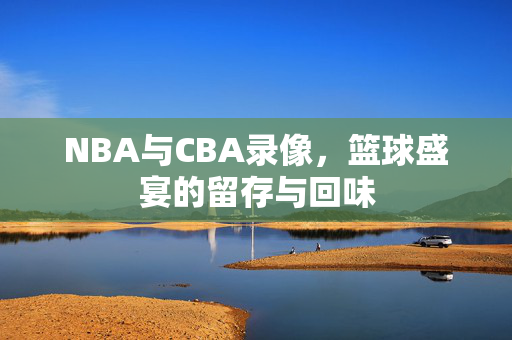 NBA与CBA录像,篮球盛宴的留存与回味