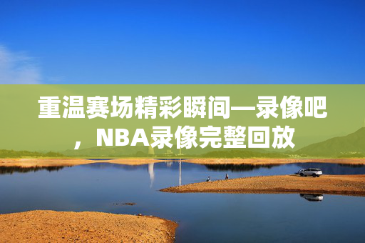 重温赛场精彩瞬间—录像吧，NBA录像完整回放