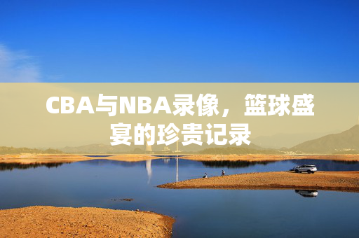 CBA与NBA录像，篮球盛宴的珍贵记录
