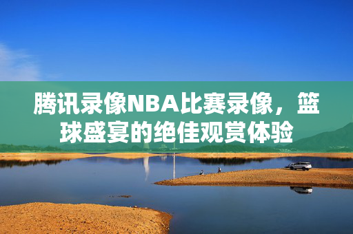 腾讯录像NBA比赛录像，篮球盛宴的绝佳观赏体验