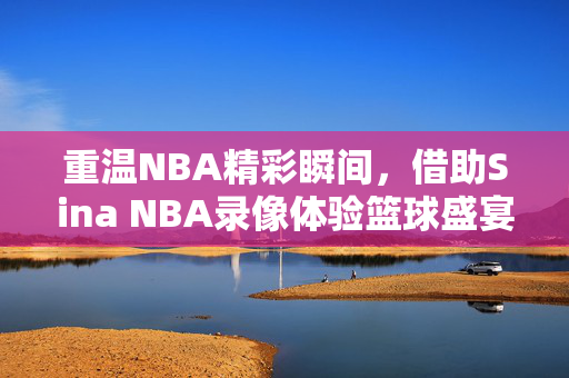 重温NBA精彩瞬间，借助Sina NBA录像体验篮球盛宴