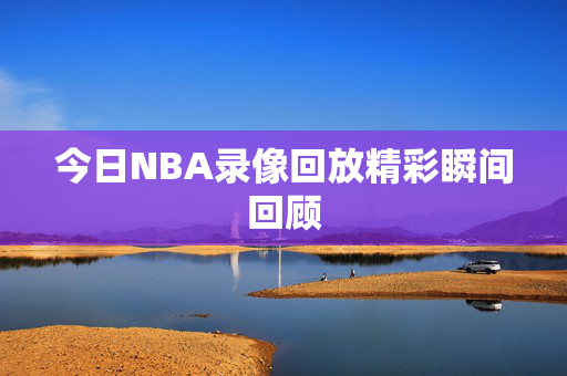今日NBA录像回放精彩瞬间回顾