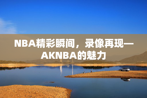 NBA精彩瞬间,录像再现—AKNBA的魅力