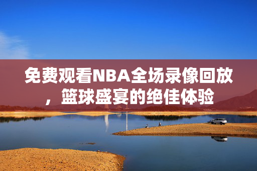 免费观看NBA全场录像回放，篮球盛宴的绝佳体验