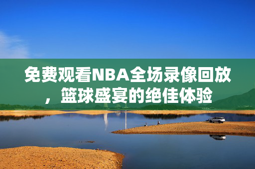 免费观看NBA全场录像回放，篮球盛宴的绝佳体验