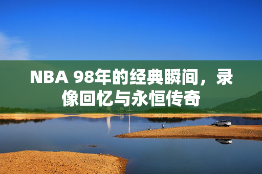NBA 98年的经典瞬间,录像回忆与永恒传奇