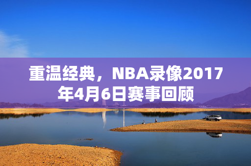 重温经典，NBA录像2017年4月6日赛事回顾