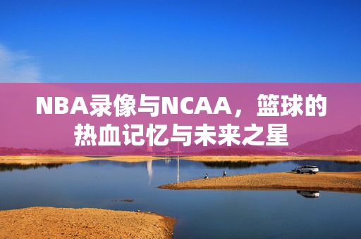 NBA录像与NCAA，篮球的热血记忆与未来之星