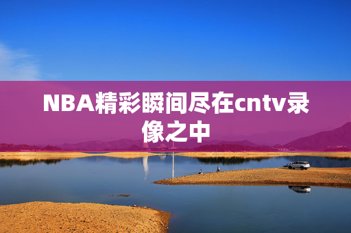NBA精彩瞬间尽在cntv录像之中