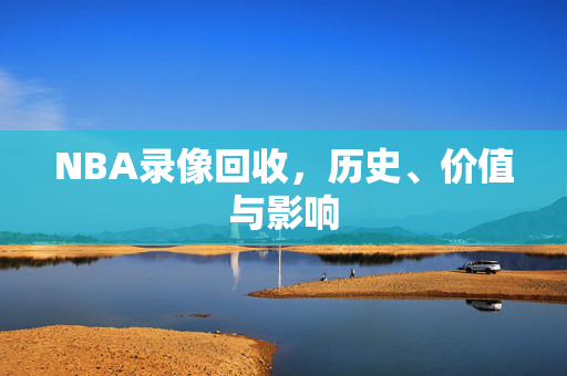 NBA录像回收,历史、价值与影响