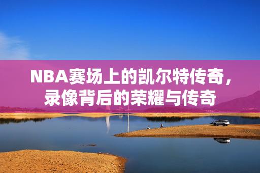 NBA赛场上的凯尔特传奇，录像背后的荣耀与传奇