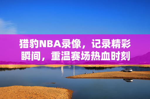 猎豹NBA录像，记录精彩瞬间，重温赛场热血时刻