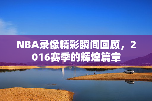 NBA录像精彩瞬间回顾，2016赛季的辉煌篇章