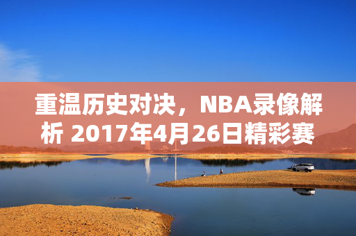 重温历史对决，NBA录像解析 2017年4月26日精彩赛事