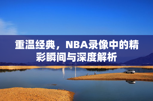 重温经典,NBA录像中的精彩瞬间与深度解析