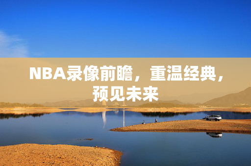 NBA录像前瞻,重温经典,预见未来