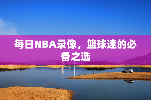 每日NBA录像，篮球迷的必备之选