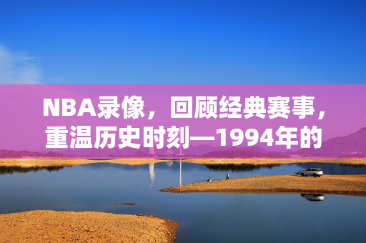 NBA录像,回顾经典赛事,重温历史时刻—1994年的篮球传奇