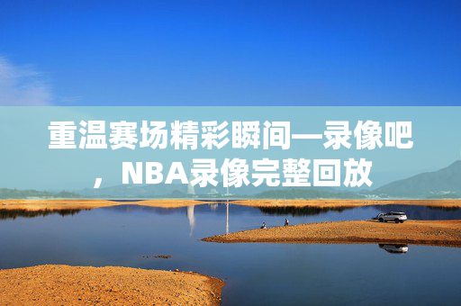 重温赛场精彩瞬间—录像吧，NBA录像完整回放