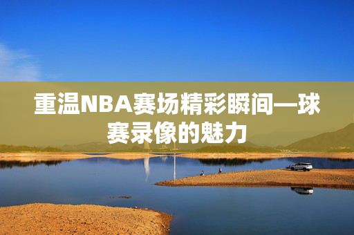 重温NBA赛场精彩瞬间—球赛录像的魅力