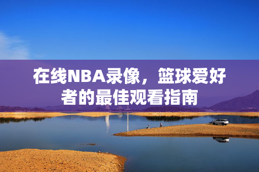 在线NBA录像，篮球爱好者的最佳观看指南