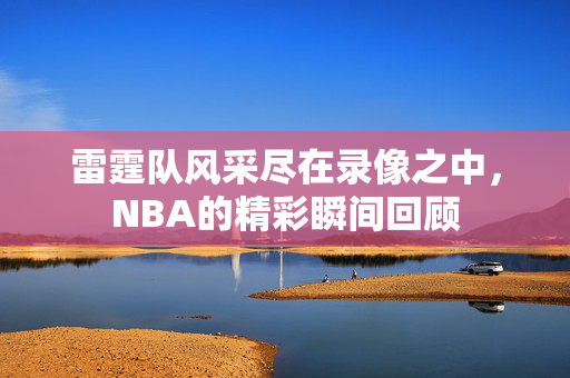 雷霆队风采尽在录像之中，NBA的精彩瞬间回顾
