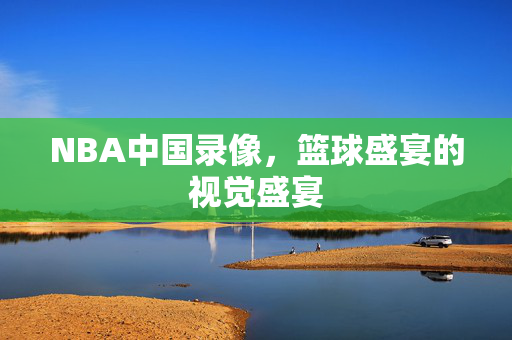 NBA中国录像，篮球盛宴的视觉盛宴