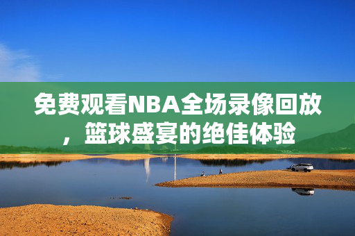免费观看NBA全场录像回放，篮球盛宴的绝佳体验