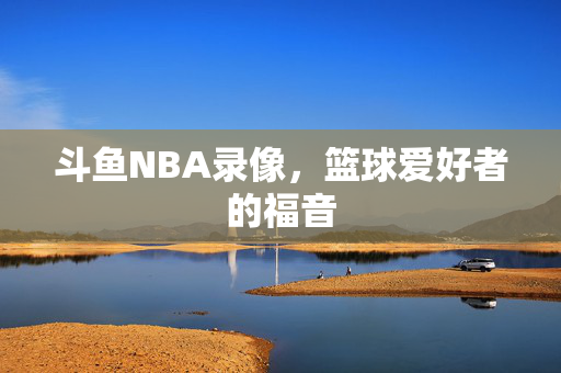斗鱼NBA录像，篮球爱好者的福音