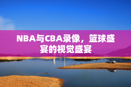 NBA与CBA录像，篮球盛宴的视觉盛宴