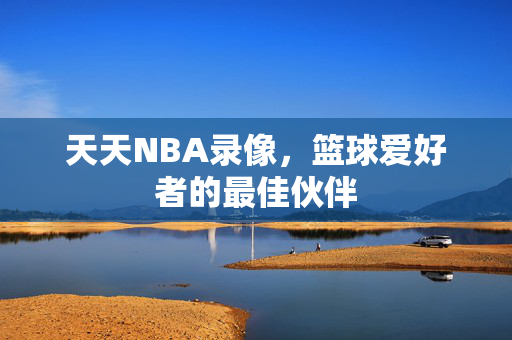 天天NBA录像，篮球爱好者的最佳伙伴