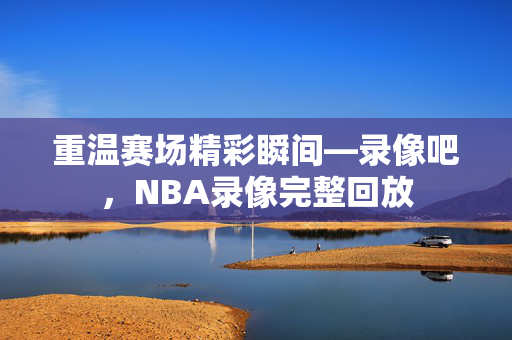 重温赛场精彩瞬间—录像吧，NBA录像完整回放