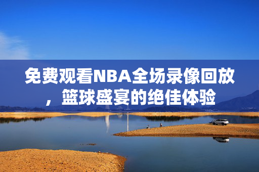 免费观看NBA全场录像回放，篮球盛宴的绝佳体验