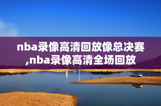 nba录像高清回放像总决赛,nba录像高清全场回放