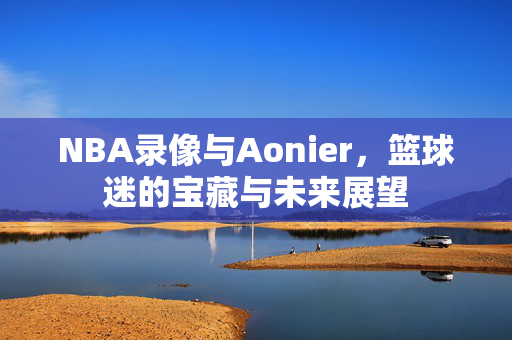 NBA录像与Aonier,篮球迷的宝藏与未来展望