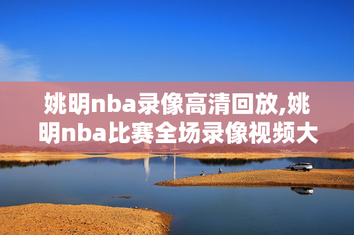 姚明nba录像高清回放,姚明nba比赛全场录像视频大全