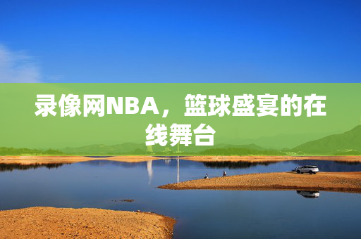 录像网NBA，篮球盛宴的在线舞台