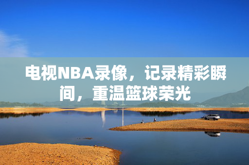 电视NBA录像，记录精彩瞬间，重温篮球荣光