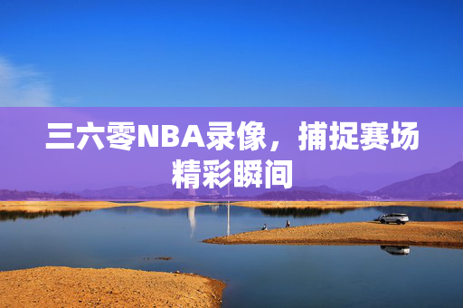 三六零NBA录像，捕捉赛场精彩瞬间