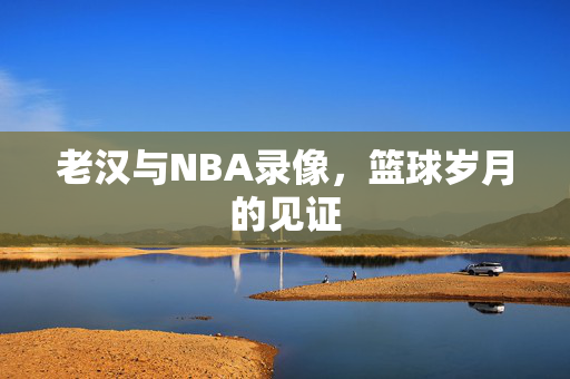 老汉与NBA录像，篮球岁月的见证