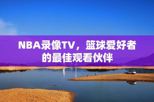 NBA录像TV，篮球爱好者的最佳观看伙伴