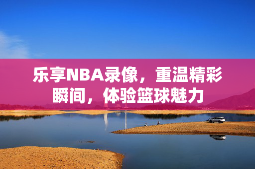 乐享NBA录像，重温精彩瞬间，体验篮球魅力