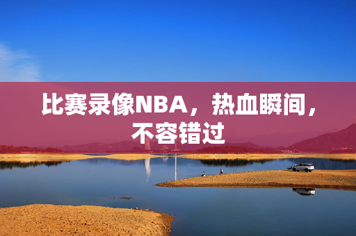 比赛录像NBA，热血瞬间，不容错过