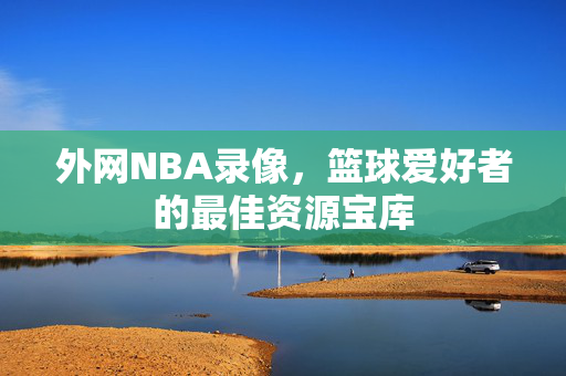 外网NBA录像，篮球爱好者的最佳资源宝库