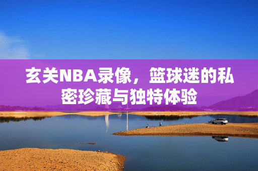 玄关NBA录像，篮球迷的私密珍藏与独特体验