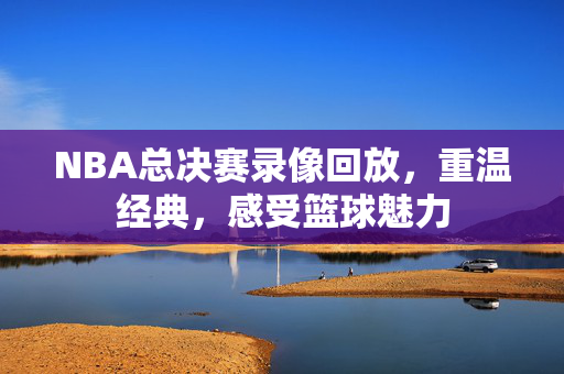 NBA总决赛录像回放，重温经典，感受篮球魅力